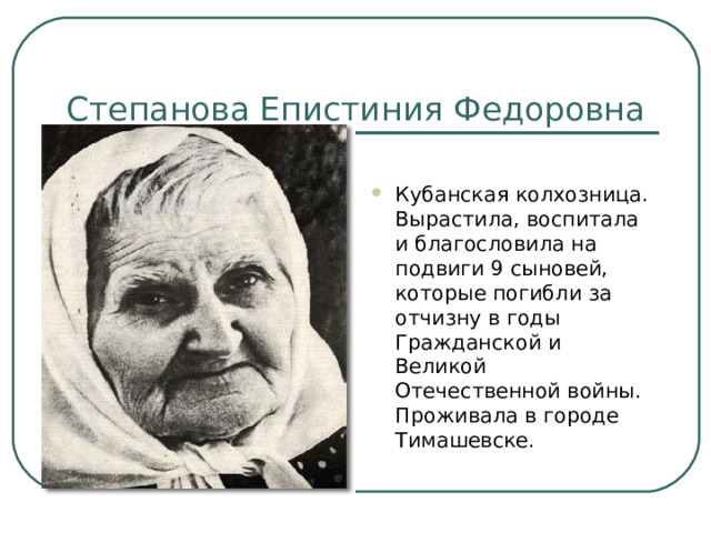 Степанова Епистиния Федоровна Кубанская колхозница. Вырастила, воспитала и благословила на подвиги 9 сыновей, которые погибли за отчизну в годы Гражданской и Великой Отечественной войны. Проживала в городе Тимашевске. 