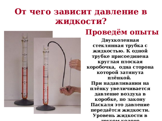 От чего зависит давление в жидкости? Проведём опыты Двухколенная стеклянная трубка с жидкостью. К одной трубке присоединена круглая плоская коробочка, одна сторона которой затянута плёнкой. При надавливании на плёнку увеличивается давление воздуха в коробке, по закону Паскаля это давление передаётся жидкости. Уровень жидкости в другом колене поднимается. Об изменении давления судят по разнице уровней жидкости в трубках. 