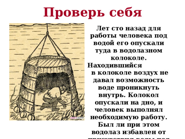 Проверь себя Лет сто назад для работы человека под водой его опускали туда в водолазном колоколе. Находившийся в колоколе воздух не давал возможность воде проникнуть внутрь. Колокол опускали на дно, и человек выполнял необходимую работу. Был ли при этом водолаз избавлен от присутствия воды под колоколом? 