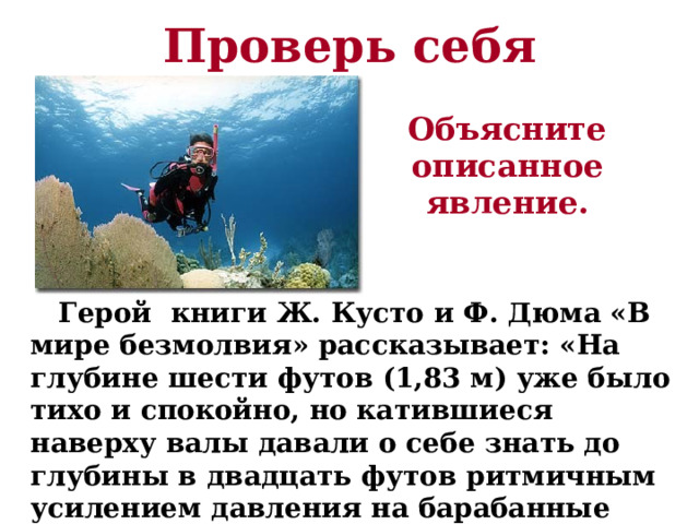 Проверь себя Объясните описанное явление.  Герой книги Ж. Кусто и Ф. Дюма «В мире безмолвия» рассказывает: «На глубине шести футов (1,83 м) уже было тихо и спокойно, но катившиеся наверху валы давали о себе знать до глубины в двадцать футов ритмичным усилением давления на барабанные перепонки». 