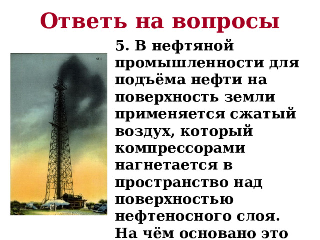 Ответь на вопросы 5. В нефтяной промышленности для подъёма нефти на поверхность земли применяется сжатый воздух, который компрессорами нагнетается в пространство над поверхностью нефтеносного слоя. На чём основано это явление? 