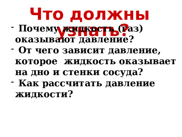 Что должны узнать?  Почему жидкость (газ) оказывают давление?  От чего зависит давление, которое жидкость оказывает на дно и стенки сосуда?  Как рассчитать давление жидкости? 