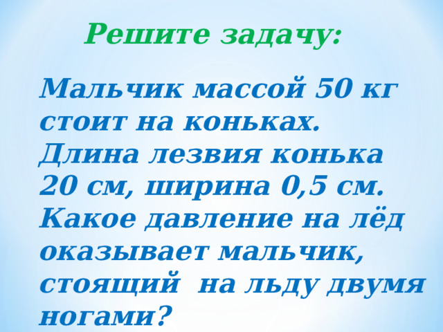 Решите задачу: Мальчик массой 50 кг стоит на коньках. Длина лезвия конька 20 см, ширина 0,5 см. Какое давление на лёд оказывает мальчик, стоящий на льду двумя ногами? 