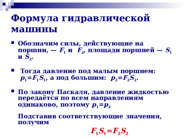 Формула гидравлической машины Обозначим силы, действующие на поршни, —  F 1 и  F 2 , площади поршней —  S 1 и S 2 .    Тогда давление под малым поршнем:   p 1 = F 1 S 1 , а под большим: p 2 = F 2 S 2 .  По закону Паскаля, давление жидкостью передаётся по всем направлениям одинаково, поэтому p 1 = p 2   Подставив соответствующие значения, получим  F 1 S 1 = F 2 S 2 