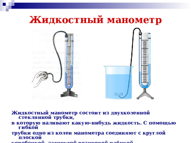 Жидкостный манометр Жидкостный манометр состоит из двухколенной стеклянной трубки, в которую наливают какую-нибудь жидкость. С помощью гибкой трубки одно из колен манометра соединяют с круглой плоской коробочкой, затянутой резиновой плёнкой.  