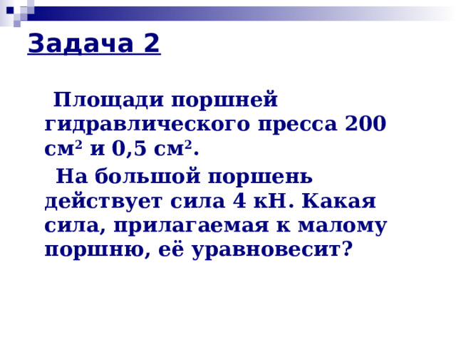 Задача 2    Площади поршней гидравлического пресса 200 см 2 и 0,5 см 2 .  На большой поршень действует сила 4 кН. Какая сила, прилагаемая к малому поршню, её уравновесит? 