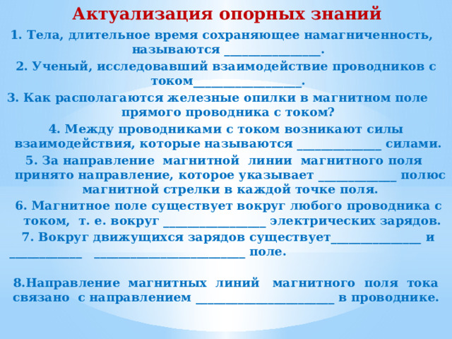 Актуализация опорных знаний 1. Тела, длительное время сохраняющее намагниченность, называются ________________. 2. Ученый, исследовавший взаимодействие проводников с током__________________. 3. Как располагаются железные опилки в магнитном поле прямого проводника с током? 4. Между проводниками с током возникают силы взаимодействия, которые называются ______________ силами. 5. За направление магнитной линии магнитного поля принято направление, которое указывает _____________ полюс магнитной стрелки в каждой точке поля. 6. Магнитное поле существует вокруг любого проводника с током, т. е. вокруг _________________ электрических зарядов.  7. Вокруг движущихся зарядов существует_______________ и ____________ _________________________ поле.  8.Направление магнитных линий магнитного поля тока связано с направлением _______________________ в проводнике.       