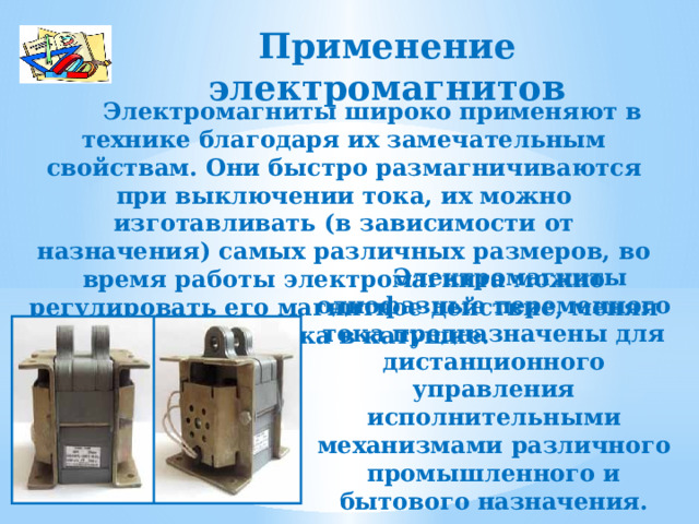 Применение электромагнитов  Электромагниты широко применяют в технике благодаря их замечательным свойствам. Они быстро размагничиваются при выключении тока, их можно изготавливать (в зависимости от назначения) самых различных размеров, во время работы электромагнита можно регулировать его магнитное действие, меняя силу тока в катушке.  Электромагниты однофазные переменного тока предназначены для дистанционного управления исполнительными механизмами различного промышленного и бытового назначения. 