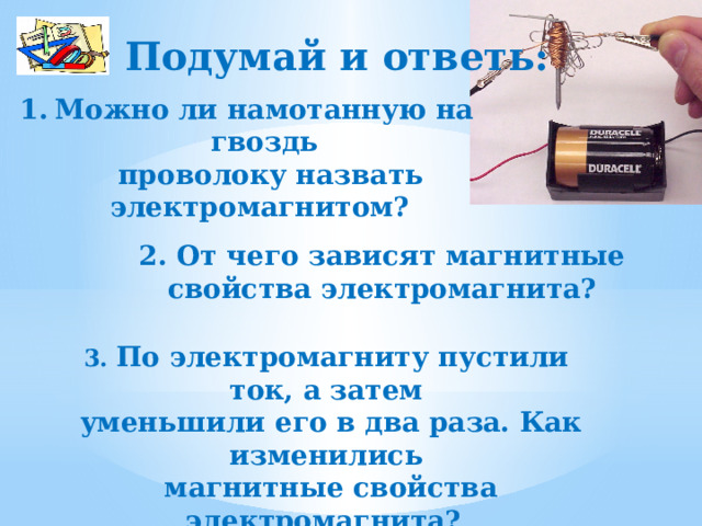 Подумай и ответь: Можно ли намотанную на гвоздь  проволоку назвать электромагнитом? 2. От чего зависят магнитные свойства электромагнита?  3. По электромагниту пустили ток, а затем  уменьшили его в два раза. Как изменились  магнитные свойства электромагнита?  