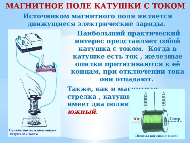 МАГНИТНОЕ ПОЛЕ КАТУШКИ С ТОКОМ Источником магнитного поля является движущиеся электрические заряды. Наибольший практический интерес представляет собой катушка с током. Когда в катушке есть ток , железные опилки притягиваются к её концам, при отключении тока они отпадают. Также, как и магнитная стрелка , катушка с током имеет два полюса – северный и южный . 