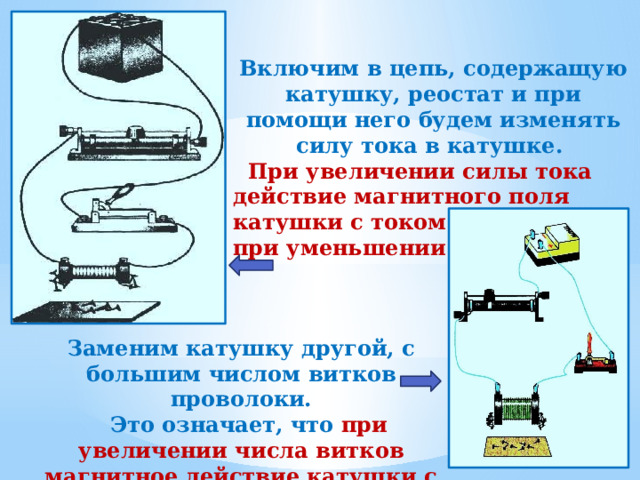   Включим в цепь, содержащую катушку, реостат и при помощи него будем изменять силу тока в катушке.  При увеличении силы тока действие магнитного поля катушки с током усиливается, при уменьшении ослабляется. Заменим катушку другой, с большим числом витков проволоки.  Это означает, что при увеличении числа витков магнитное действие катушки с током усиливается. 