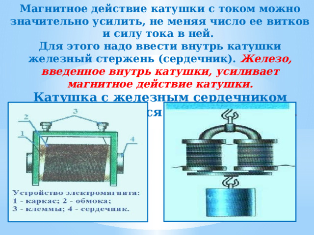 Магнитное действие катушки с током можно значительно усилить, не меняя число ее витков и силу тока в ней. Для этого надо ввести внутрь катушки железный стержень (сердечник). Железо, введенное внутрь катушки, усиливает магнитное действие катушки. Катушка с железным сердечником внутри называется электромагнитом.  