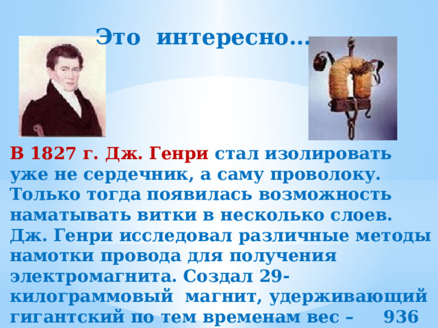 Это интересно… В 1827 г. Дж. Генри стал изолировать уже не сердечник, а саму проволоку. Только тогда появилась возможность наматывать витки в несколько слоев. Дж. Генри исследовал различные методы намотки провода для получения электромагнита. Создал 29-килограммовый магнит, удерживающий гигантский по тем временам вес – 936 кг. 