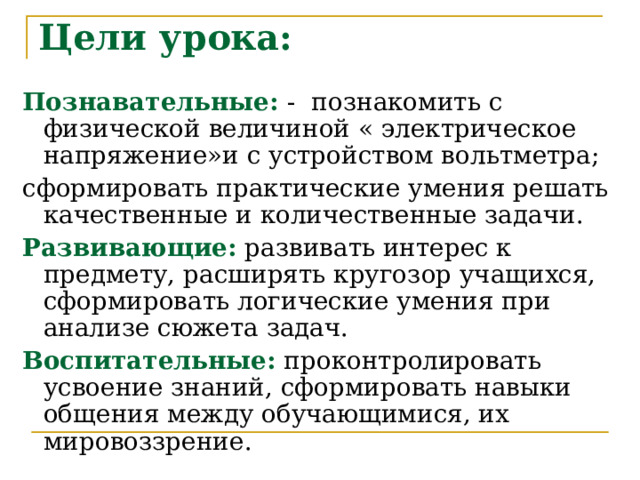 Цели урока:   Познавательные:  - познакомить с физической величиной « электрическое напряжение»и с устройством вольтметра; сформировать практические умения решать качественные и количественные задачи. Развивающие:  развивать интерес к предмету, расширять кругозор учащихся, сформировать логические умения при анализе сюжета задач.  Воспитательные:  проконтролировать усвоение знаний, сформировать навыки общения между обучающимися, их мировоззрение . 