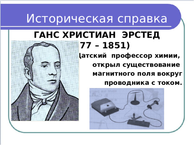 Историческая справка ГАНС ХРИСТИАН ЭРСТЕД  (1777 – 1851) Датский профессор химии, открыл существование магнитного поля вокруг  проводника с током.  