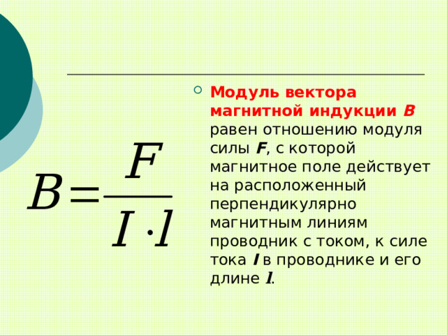 Модуль вектора магнитной индукции В равен отношению модуля силы F , с которой магнитное поле действует на расположенный перпендикулярно магнитным линиям проводник с током, к силе тока I в проводнике и его длине l . 