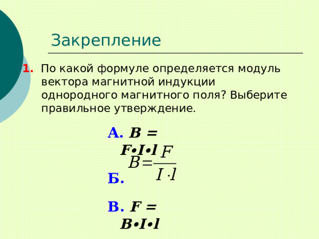 Закрепление 1. По какой формуле определяется модуль вектора магнитной индукции однородного магнитного поля? Выберите правильное утверждение. А.  B = F ∙I∙l  Б.   В. F = B∙I∙l 