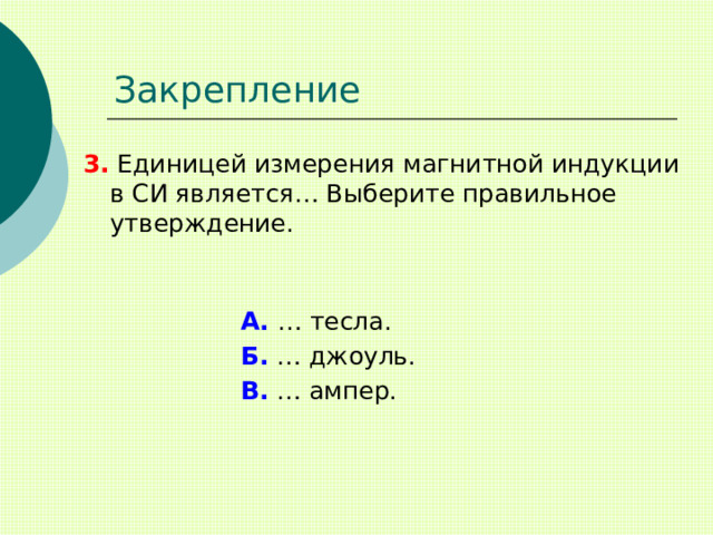 Закрепление 3. Единицей измерения магнитной индукции в СИ является… Выберите правильное утверждение. А. … тесла. Б. … джоуль. В. … ампер. 