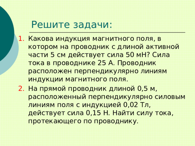 Решите задачи: Какова индукция магнитного поля, в котором на проводник с длиной активной части 5 см действует сила 50 мН? Сила тока в проводнике 25 А. Проводник расположен перпендикулярно линиям индукции магнитного поля. На прямой проводник длиной 0,5 м, расположенный перпендикулярно силовым линиям поля с индукцией 0,02 Тл, действует сила 0,15 Н. Найти силу тока, протекающего по проводнику. 