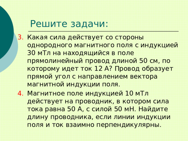 Решите задачи: Какая сила действует со стороны однородного магнитного поля с индукцией 30 мТл на находящийся в поле прямолинейный провод длиной 50 см, по которому идет ток 12 А? Провод образует прямой угол с направлением вектора магнитной индукции поля. Магнитное поле индукцией 10 мТл действует на проводник, в котором сила тока равна 50 А, с силой 50 мН. Найдите длину проводника, если линии индукции поля и ток взаимно перпендикулярны. 
