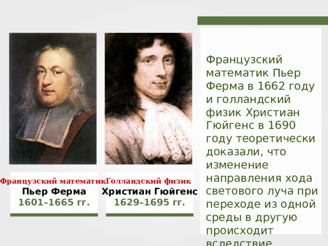 Французский математик Пьер Ферма в 1662 году и голландский физик Христиан Гюйгенс в 1690 году теоретически доказали, что изменение направления хода светового луча при переходе из одной среды в другую происходит вследствие изменения его скорости . Французский математик Голландский физик Христиан Гюйгенс Пьер Ферма 1629–1695 гг. 1601–1665 гг. 