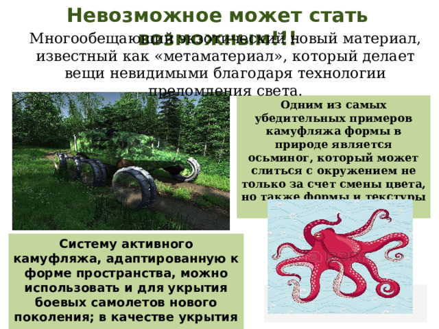 Невозможное может стать возможным!!! Многообещающий экзотический новый материал, известный как «метаматериал», который делает вещи невидимыми благодаря технологии преломления света.   Одним из самых убедительных примеров камуфляжа формы в природе является осьминог, который может слиться с окружением не только за счет смены цвета, но также формы и текстуры своей кожи. Систему активного камуфляжа, адаптированную к форме пространства, можно использовать и для укрытия боевых самолетов нового поколения; в качестве укрытия подводных лодок; танков и бронетехники.   
