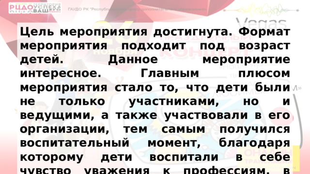 Цель мероприятия достигнута. Формат мероприятия подходит под возраст детей. Данное мероприятие интересное. Главным плюсом мероприятия стало то, что дети были не только участниками, но и ведущими, а также участвовали в его организации, тем самым получился воспитательный момент, благодаря которому дети воспитали в себе чувство уважения к профессиям, в которых они себя попробовали. 