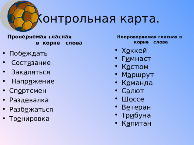 Контрольная карта.  Непроверяемая гласная в  корне слова Проверяемая гласная  в корне слова Х о ккей Г и мнаст К о стюм М а ршрут К о манда С а лют Ш о ссе В е теран Тр и буна К а питан Поб е ждать  Сост я зание  Зак а ляться  Напр я жение Сп о ртсмен Разд е валка Разб е жаться Тр е нировка  