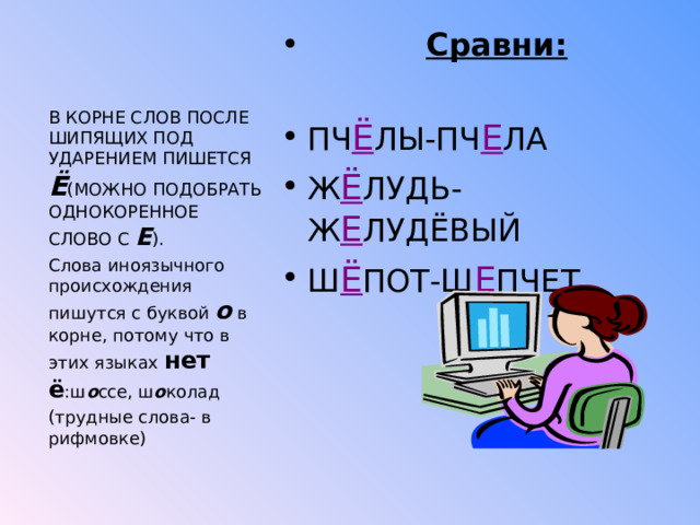  Сравни:  ПЧ Ё ЛЫ-ПЧ Е ЛА Ж Ё ЛУДЬ-Ж Е ЛУДЁВЫЙ Ш Ё ПОТ-Ш Е ПЧЕТ  В КОРНЕ СЛОВ ПОСЛЕ ШИПЯЩИХ ПОД УДАРЕНИЕМ ПИШЕТСЯ Ё (МОЖНО ПОДОБРАТЬ ОДНОКОРЕННОЕ СЛОВО С Е ). Слова иноязычного происхождения пишутся с буквой о в корне, потому что в этих языках нет ё :ш о ссе, ш о колад (трудные слова- в рифмовке) 