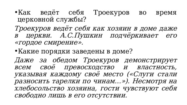Как ведёт себя Троекуров во время церковной службы? Троекуров ведёт себя как хозяин в доме даже в церкви. А.С.Пушкин подчёркивает его «гордое смирение». Какие порядки заведены в доме? Даже за обедом Троекуров демонстрирует всем своё превосходство и властность, указывая каждому своё место («Слуги стали разносить тарелки по чинам…»). Несмотря на хлебосольство хозяина, гости чувствуют себя свободно лишь в его отсутствии. 