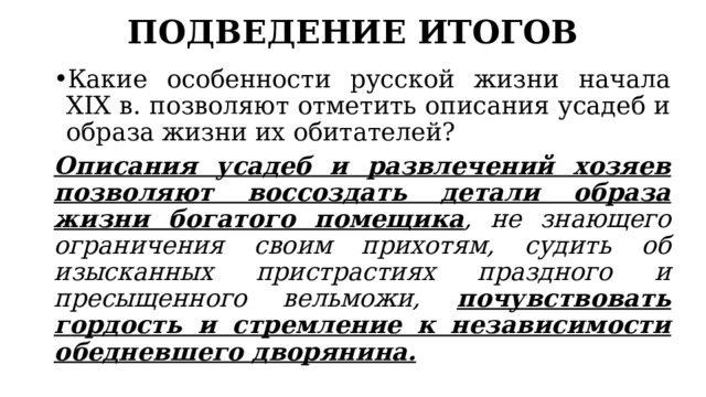 ПОДВЕДЕНИЕ ИТОГОВ Какие особенности русской жизни начала XIX в. позволяют отметить описания усадеб и образа жизни их обитателей? Описания усадеб и развлечений хозяев позволяют воссоздать детали образа жизни богатого помещика , не знающего ограничения своим прихотям, судить об изысканных пристрастиях праздного и пресыщенного вельможи, почувствовать гордость и стремление к независимости обедневшего дворянина. 