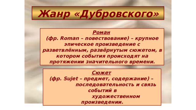 Жанр «Дубровского» Роман  (фр. Roman – повествование) – крупное эпическое произведение с разветвлённым, развёрнутым сюжетом, в котором события происходят на протяжении значительного времени. Сюжет  (фр. Sujet – предмет, содержание) –  последовательность и связь событий в  художественном произведении.  