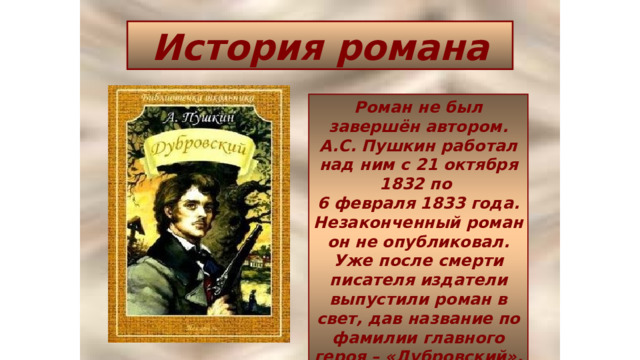История романа Роман не был завершён автором.  А.С. Пушкин работал над ним с 21 октября 1832 по  6 февраля 1833 года. Незаконченный роман он не опубликовал. Уже после смерти писателя издатели выпустили роман в свет, дав название по фамилии главного героя – «Дубровский». 