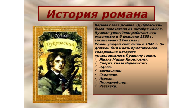 История романа Первая глава романа «Дубровский» была напечатана 21 октября 1832 г. Пушкин увлечённо работает над рукописью и 6 февраля 1833 г. заканчивает 19-ю главу. Роман увидел свет лишь в 1842 г. Он должен был иметь продолжение, содержание которого представлялось Пушкину таким: Жизнь Марьи Кириловны. Смерть князя Верейского. Вдова. Англичанин. Свидание. Игроки. Полицмейстер. Развязка.  