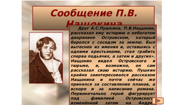 Сообщение П.В. Нащокина  Друг А.С.Пушкина, П.В.Нащокин, рассказал ему историю о небогатом дворянине Островском, который боролся с соседом за землю. Был вытеснен из имения и, оставшись с одними крестьянами, стал грабить сперва подьячих, а затем и других». Нащокин видел Островского в тюрьме, и, возможно, он сам рассказал свою историю. Пушкин крайне заинтересовался рассказом Нащокина и почти сейчас же принялся за составление планов, а вскоре и за написание романа. Первоначально герой фигурирует под фамилией Островского, изменённой затем на Андрея Зубровского, и наконец назван Дубровским.  