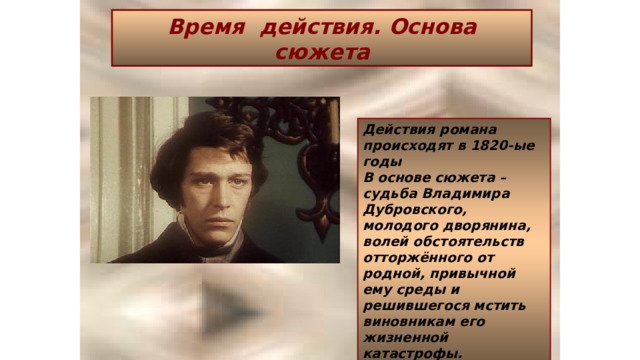 Время действия. Основа сюжета Действия романа происходят в 1820-ые годы В основе сюжета – судьба Владимира Дубровского, молодого дворянина, волей обстоятельств отторжённого от родной, привычной ему среды и решившегося мстить виновникам его жизненной катастрофы. 