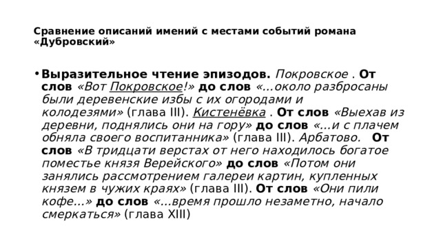  Сравнение описаний имений с местами событий романа «Дубровский»   Выразительное чтение эпизодов.   Покровское  .  От слов   «Вот Покровское !»   до слов   «…около разбросаны были деревенские избы с их огородами и колодезями»  (глава III).  Кистенёвка  .  От слов   «Выехав из деревни, поднялись они на гору»   до слов   «…и с плачем обняла своего воспитанника»  (глава III).  Арбатово.     От слов   «В тридцати верстах от него находилось богатое поместье князя Верейского»   до слов   «Потом они занялись рассмотрением галереи картин, купленных князем в чужих краях»  (глава III).  От слов   «Они пили кофе…»   до слов   «…время прошло незаметно, начало смеркаться»  (глава XIII) 