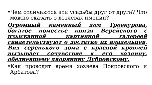 Чем отличаются эти усадьбы друг от друга? Что можно сказать о хозяевах имений? Огромный каменный дом Троекурова, богатое поместье князя Верейского с изысканной картинной галереей свидетельствуют о достатке их владельцев .  Вид серенького дома с красной кровлей вызывает сочувствие к его хозяину, обедневшему дворянину Дубровскому. Как проводят время хозяева Покровского и Арбатова? 
