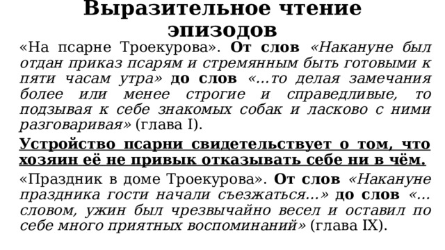 Выразительное чтение эпизодов «На псарне Троекурова». От слов «Накануне был отдан приказ псарям и стремянным быть готовыми к пяти часам утра» до слов «…то делая замечания более или менее строгие и справедливые, то подзывая к себе знакомых собак и ласково с ними разговаривая» (глава I). Устройство псарни свидетельствует о том, что хозяин её не привык отказывать себе ни в чём. «Праздник в доме Троекурова». От слов «Накануне праздника гости начали съезжаться…» до слов «…словом, ужин был чрезвычайно весел и оставил по себе много приятных воспоминаний» (глава IX). 