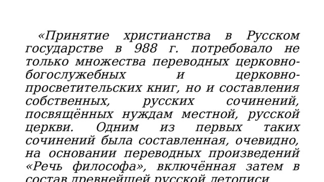  «Принятие христианства в Русском государстве в 988 г. потребовало не только множества переводных церковно-богослужебных и церковно-просветительских книг, но и составления собственных, русских сочинений, посвящённых нуждам местной, русской церкви. Одним из первых таких сочинений была составленная, очевидно, на основании переводных произведений «Речь философа», включённая затем в состав древнейшей русской летописи. 