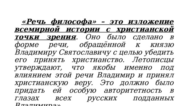  «Речь философа» – это изложение всемирной истории с христианской точки зрения . Оно было сделано в форме речи, обращённой к князю Владимиру Святославичу с целью убедить его принять христианство. Летописцы утверждают, что якобы именно под влиянием этой речи Владимир и принял христианскую веру. Это должно было придать ей особую авторитетность в глазах всех русских подданных Владимира». 