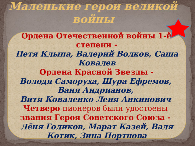 Маленькие герои великой войны Ордена Отечественной войны 1-й степени - Петя Клыпа, Валерий Волков, Саша Ковалев  Ордена Красной Звезды -  Володя Саморуха, Шура Ефремов, Ваня Андрианов, Витя Коваленко Леня Анкинович Четверо пионеров были удостоены звания Героя Советского Союза - Лёня Голиков, Марат Казей, Валя Котик, Зина Портнова 