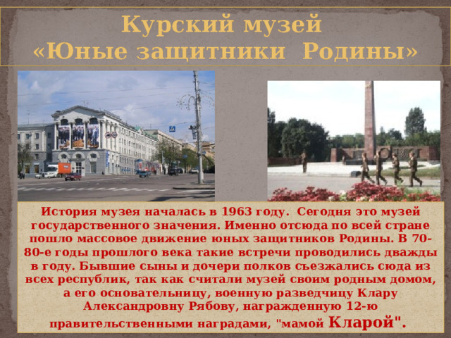 Курский музей «Юные защитники Родины» История музея началась в 1963 году. Сегодня это музей государственного значения. Именно отсюда по всей стране пошло массовое движение юных защитников Родины. В 70-80-е годы прошлого века такие встречи проводились дважды в году. Бывшие сыны и дочери полков съезжались сюда из всех республик, так как считали музей своим родным домом, а его основательницу, военную разведчицу Клару Александровну Рябову, награжденную 12-ю правительственными наградами, 