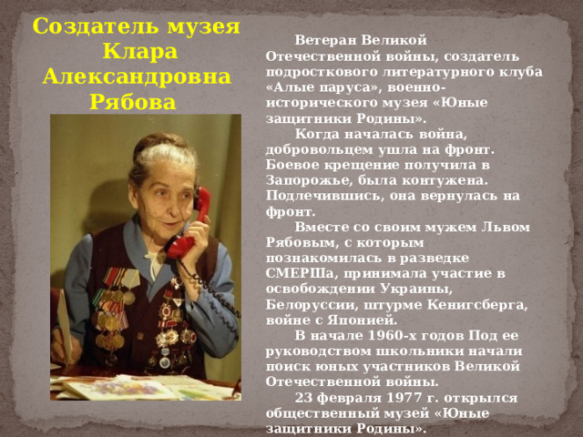Создатель музея  Клара Александровна Рябова  Ветеран Великой Отечественной войны, создатель подросткового литературного клуба «Алые паруса», военно-исторического музея «Юные защитники Родины».  Когда началась война, добровольцем ушла на фронт. Боевое крещение получила в Запорожье, была контужена. Подлечившись, она вернулась на фронт.  Вместе со своим мужем Львом Рябовым, с которым познакомилась в разведке СМЕРШа, принимала участие в освобождении Украины, Белоруссии, штурме Кенигсберга, войне с Японией.   В начале 1960-х годов Под ее руководством школьники начали поиск юных участников Великой Отечественной войны.  23 февраля 1977 г. открылся общественный музей «Юные защитники Родины».  