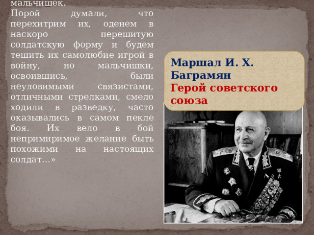 «…Мы любили этих мальчишек. Порой думали, что перехитрим их, оденем в наскоро перешитую солдатскую форму и будем тешить их самолюбие игрой в войну, но мальчишки, освоившись, были неуловимыми связистами, отличными стрелками, смело ходили в разведку, часто оказывались в самом пекле боя. Их вело в бой непримиримое желание быть похожими на настоящих солдат…» Маршал И. Х. Баграмян Герой советского союза 