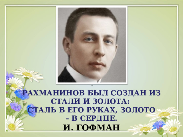 . РАХМАНИНОВ БЫЛ СОЗДАН ИЗ СТАЛИ И ЗОЛОТА:  СТАЛЬ В ЕГО РУКАХ, ЗОЛОТО  – В СЕРДЦЕ.  И. ГОФМАН 