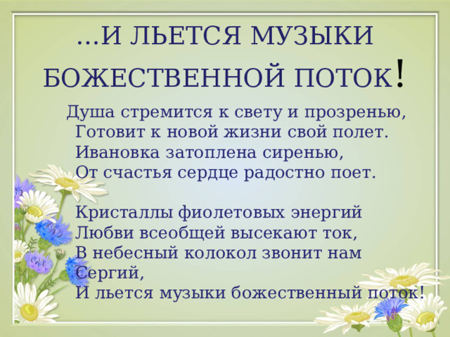  … И ЛЬЕТСЯ МУЗЫКИ БОЖЕСТВЕННОЙ ПОТОК !  Душа стремится к свету и прозренью,  Готовит к новой жизни свой полет.  Ивановка затоплена сиренью,  От счастья сердце радостно поет.   Кристаллы фиолетовых энергий  Любви всеобщей высекают ток,  В небесный колокол звонит нам Сергий,  И льется музыки божественный поток! 