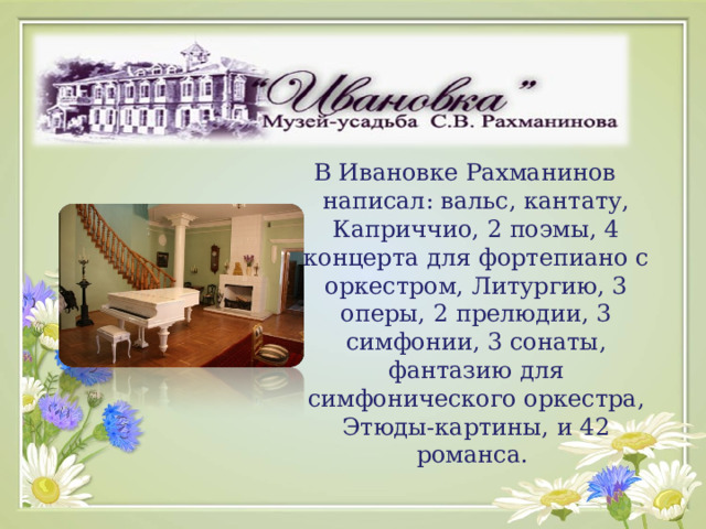 В Ивановке Рахманинов написал: вальс, кантату, Каприччио, 2 поэмы, 4 концерта для фортепиано с оркестром, Литургию, 3 оперы, 2 прелюдии, 3 симфонии, 3 сонаты, фантазию для симфонического оркестра, Этюды-картины, и 42 романса. 