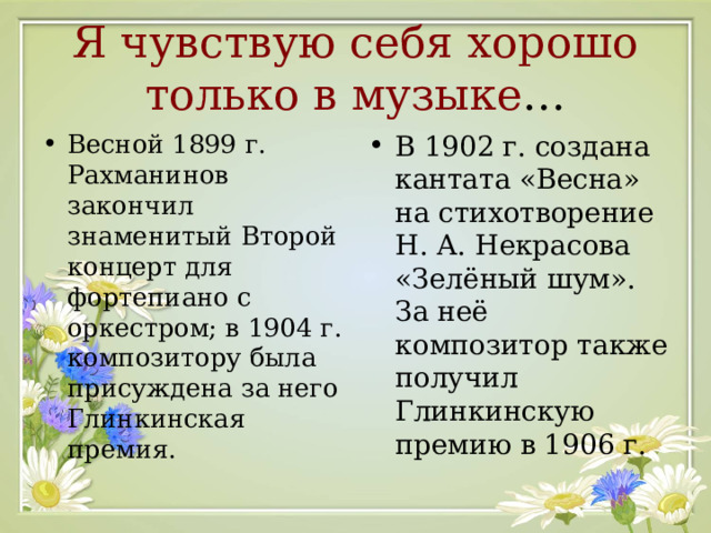 Я чувствую себя хорошо только в музыке … Весной 1899 г. Рахманинов закончил знаменитый Второй концерт для фортепиано с оркестром; в 1904 г. композитору была присуждена за него Глинкинская премия.  В 1902 г. создана кантата «Весна» на стихотворение Н. А. Некрасова «Зелёный шум». За неё композитор также получил Глинкинскую премию в 1906 г.  