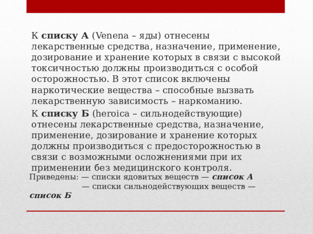 К списку А (Venena – яды) отнесены лекарственные средства, назначение, применение, дозирование и хранение которых в связи с высокой токсичностью должны производиться с особой осторожностью. В этот список включены наркотические вещества – способные вызвать лекарственную зависимость – наркоманию. К списку Б (heroica – сильнодействующие) отнесены лекарственные средства, назначение, применение, дозирование и хранение которых должны производиться с предосторожностью в связи с возможными осложнениями при их применении без медицинского контроля. Приведены: — списки ядовитых веществ — список А    — списки сильнодействующих веществ — список Б   